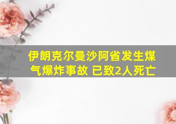 伊朗克尔曼沙阿省发生煤气爆炸事故 已致2人死亡